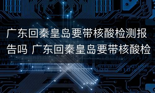 广东回秦皇岛要带核酸检测报告吗 广东回秦皇岛要带核酸检测报告吗