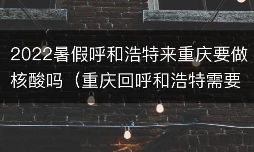 2022暑假呼和浩特来重庆要做核酸吗（重庆回呼和浩特需要做核酸检测吗）