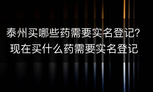 泰州买哪些药需要实名登记？ 现在买什么药需要实名登记