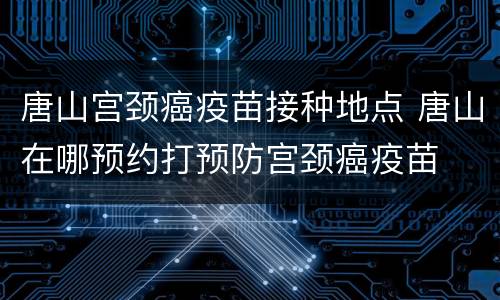 唐山宫颈癌疫苗接种地点 唐山在哪预约打预防宫颈癌疫苗