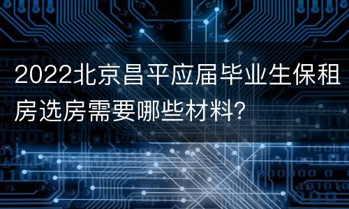 2022北京昌平应届毕业生保租房选房需要哪些材料？
