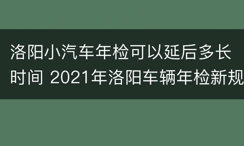 洛阳小汽车年检可以延后多长时间 2021年洛阳车辆年检新规
