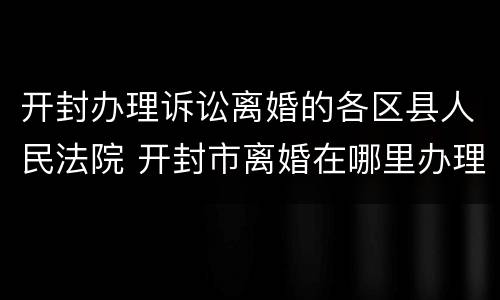 开封办理诉讼离婚的各区县人民法院 开封市离婚在哪里办理