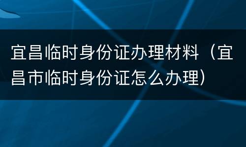 宜昌临时身份证办理材料（宜昌市临时身份证怎么办理）
