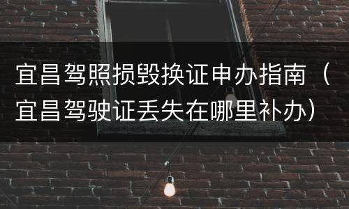 宜昌驾照损毁换证申办指南（宜昌驾驶证丢失在哪里补办）