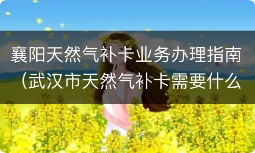 襄阳天然气补卡业务办理指南（武汉市天然气补卡需要什么手续）