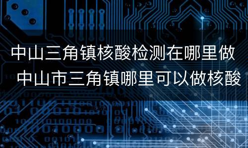 中山三角镇核酸检测在哪里做 中山市三角镇哪里可以做核酸检测