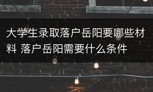 大学生录取落户岳阳要哪些材料 落户岳阳需要什么条件
