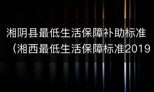 湘阴县最低生活保障补助标准（湘西最低生活保障标准2019）