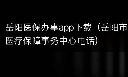 岳阳医保办事app下载（岳阳市医疗保障事务中心电话）