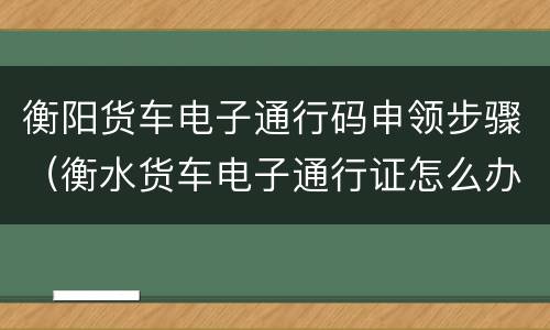 衡阳货车电子通行码申领步骤（衡水货车电子通行证怎么办理）