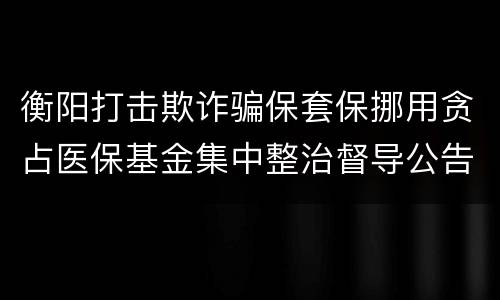 衡阳打击欺诈骗保套保挪用贪占医保基金集中整治督导公告
