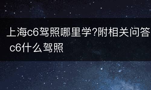 上海c6驾照哪里学?附相关问答 c6什么驾照