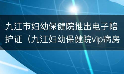 九江市妇幼保健院推出电子陪护证（九江妇幼保健院vip病房价格）