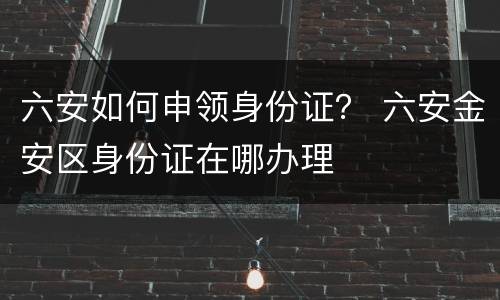 六安如何申领身份证？ 六安金安区身份证在哪办理