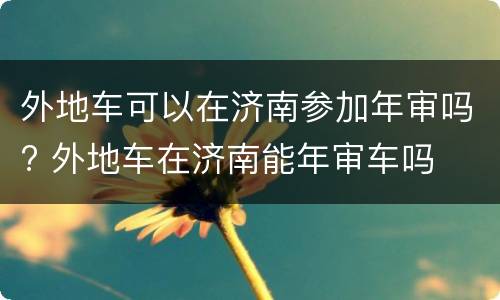 外地车可以在济南参加年审吗? 外地车在济南能年审车吗