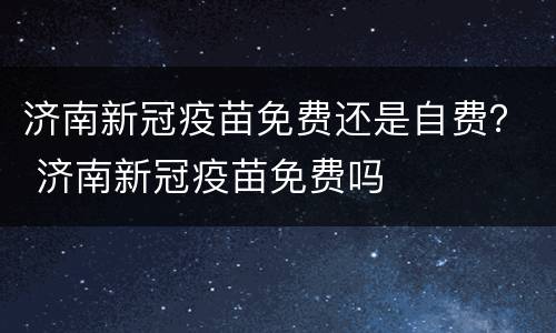 济南新冠疫苗免费还是自费？ 济南新冠疫苗免费吗