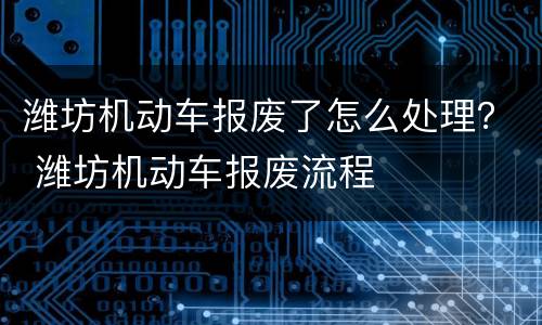 潍坊机动车报废了怎么处理？ 潍坊机动车报废流程