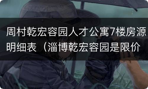 周村乾宏容园人才公寓7楼房源明细表（淄博乾宏容园是限价房吗）