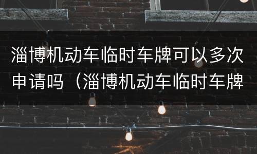 淄博机动车临时车牌可以多次申请吗（淄博机动车临时车牌可以多次申请吗多少钱）
