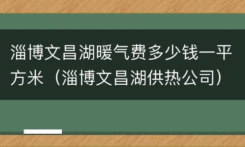 淄博文昌湖暖气费多少钱一平方米（淄博文昌湖供热公司）
