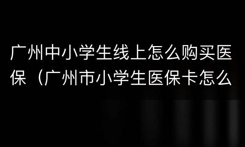 广州中小学生线上怎么购买医保（广州市小学生医保卡怎么用）