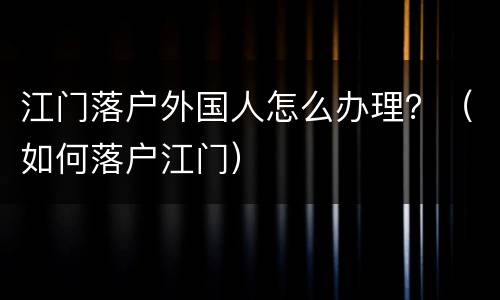 江门落户外国人怎么办理？（如何落户江门）