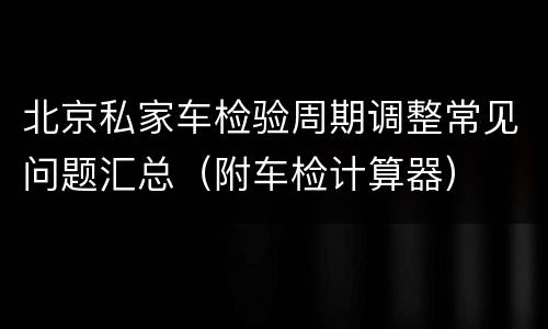 北京私家车检验周期调整常见问题汇总（附车检计算器）