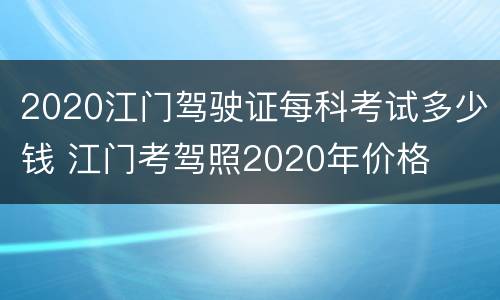 2020江门驾驶证每科考试多少钱 江门考驾照2020年价格