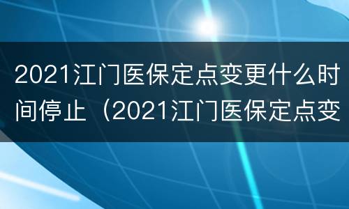 2021江门医保定点变更什么时间停止（2021江门医保定点变更什么时间停止办理）