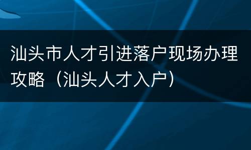 汕头市人才引进落户现场办理攻略（汕头人才入户）