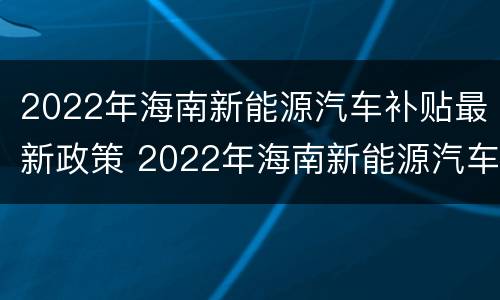 2022年海南新能源汽车补贴最新政策 2022年海南新能源汽车补贴最新政策解读