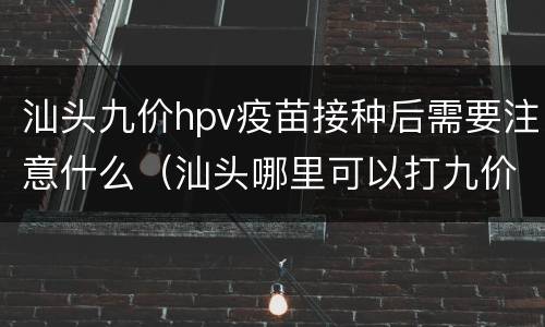 汕头九价hpv疫苗接种后需要注意什么（汕头哪里可以打九价hpv疫苗）