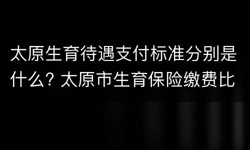太原生育待遇支付标准分别是什么? 太原市生育保险缴费比例