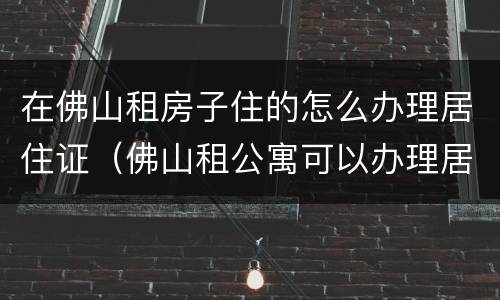 在佛山租房子住的怎么办理居住证（佛山租公寓可以办理居住证吗）
