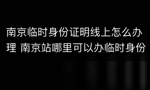南京临时身份证明线上怎么办理 南京站哪里可以办临时身份证明