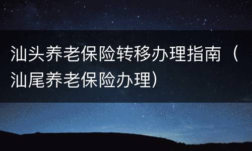 汕头养老保险转移办理指南（汕尾养老保险办理）