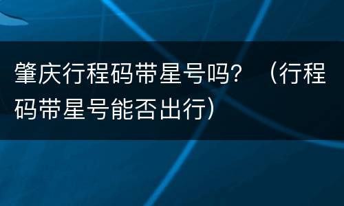 肇庆行程码带星号吗？（行程码带星号能否出行）