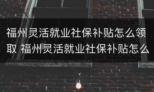 福州灵活就业社保补贴怎么领取 福州灵活就业社保补贴怎么领取不了