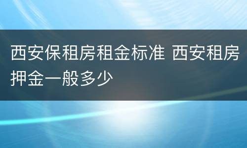 西安保租房租金标准 西安租房押金一般多少