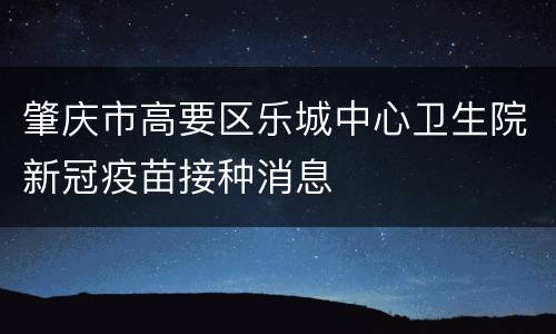肇庆市高要区乐城中心卫生院新冠疫苗接种消息