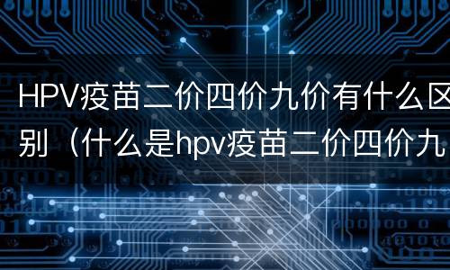 HPV疫苗二价四价九价有什么区别（什么是hpv疫苗二价四价九价有什么区别）