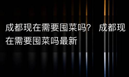 成都现在需要囤菜吗？ 成都现在需要囤菜吗最新