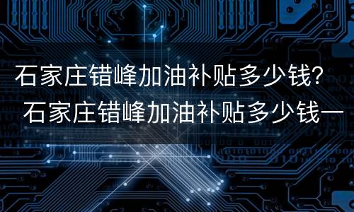 石家庄错峰加油补贴多少钱？ 石家庄错峰加油补贴多少钱一天