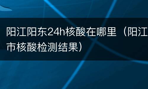 阳江阳东24h核酸在哪里（阳江市核酸检测结果）