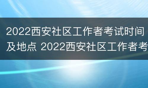 2022西安社区工作者考试时间及地点 2022西安社区工作者考试时间及地点公告