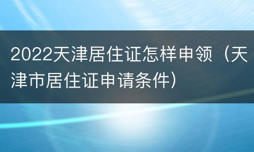 2022天津居住证怎样申领（天津市居住证申请条件）