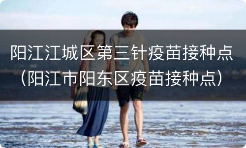 阳江江城区第三针疫苗接种点（阳江市阳东区疫苗接种点）