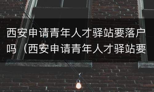 西安申请青年人才驿站要落户吗（西安申请青年人才驿站要落户吗知乎）
