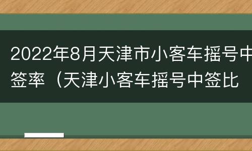 2022年8月天津市小客车摇号中签率（天津小客车摇号中签比例2020）